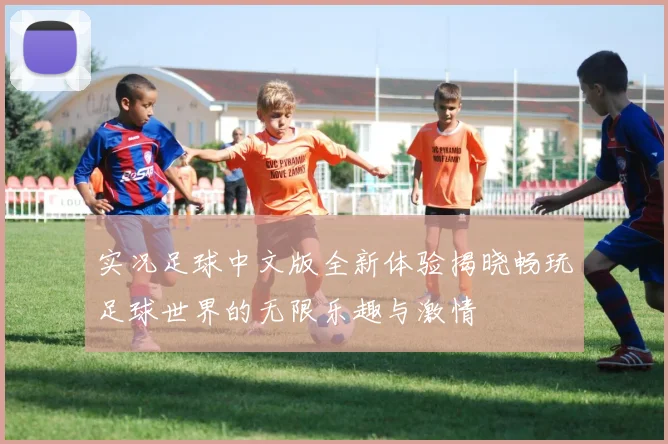 实况足球中文版全新体验揭晓畅玩足球世界的无限乐趣与激情