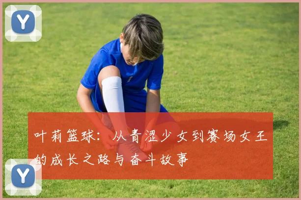 叶莉篮球：从青涩少女到赛场女王的成长之路与奋斗故事