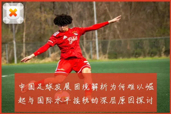 中国足球发展困境解析为何难以崛起与国际水平接轨的深层原因探讨